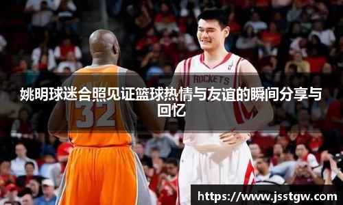 姚明球迷合照见证篮球热情与友谊的瞬间分享与回忆